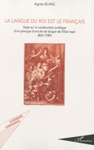 Agnès Blanc - La langue du roi est le français - Essai sur la construction juridique d'un principe d'unicité de langue de l'Etat royal.