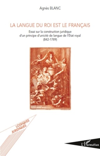 Agnès Blanc - La langue du roi est le français - Essai sur la construction juridique d'un principe d'unicité de langue de l'Etat royal.