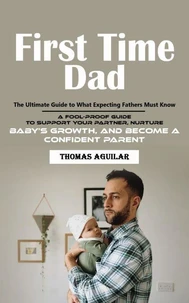 First Time Dad: The Ultimate Guide to What Expecting Fathers Must Know (A Fool-proof Guide to Support Your Partner, Nurture Baby’s Growth, and Become a Confident Parent)