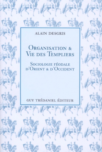 Alain Desgris - Organisation Et Vie Des Templiers. Sociologie Feodale D'Orient Et D'Occident.