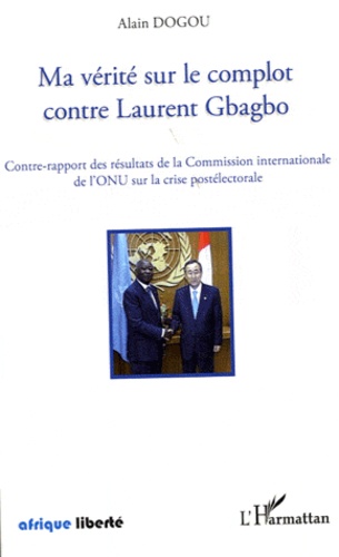 Alain Dogou - Ma vérité sur le complot contre Laurent Gbagbo - Contre-rapport des résultats de la Commission internationale de l'ONU sur la crise postélectorale.