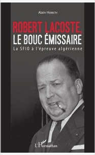 Alain Herbeth - Robert Lacoste, le bouc émissaire - La SFIO à l'épreuve algérienne.