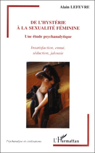 Alain Lefèvre - De L'Hysterie A La Sexualite Feminine. Une Etude Psychanalytique, Insatisfaction, Ennui, Seduction, Jalousie.