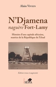 Alain Vivien - N'Djamena naguère Fort-Lamy - Histoire d'une capitale africaine, matrice de la République du Tchad.
