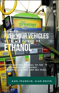 How to Fuel Your Vehicles With the Power of Ethanol : Introductory Manual to the Elaboration of Ethanol, Gasohol, E10, E20 and E85 Fuels