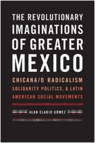 Alan Eladio Gomez - The Revolutionary Imaginations of Greater Mexico - Chicana/o Radicalism, Solidarity Politics, and Latin American Social Movements.