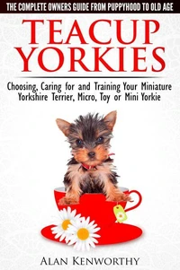 Teacup Yorkies - The Complete Owners Guide. Choosing, Caring for and Training Your Miniature Yorkshire Terrier, Micro, Toy or Mini Yorkie From Puppyhood to Old Age.