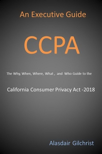  Alasdair Gilchrist - An Executive Guide CCPA: The Why, When, Where, What , and Who Guide to the California Consumer Privacy Act -2018.