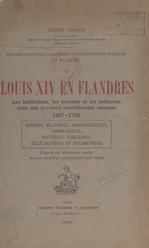 Histoire politique et administrative d'une province française : la Flandre (2). Louis XIV en Flandres. Les institutions, les hommes et les méthodes dans une province nouvellement annexée, 1667-1708. Affaires militaires, administratives, commerciales, politiques, judiciaires, ecclésiastiques et diplomatiques.