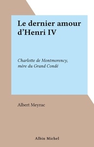 Albert Meyrac - Le dernier amour d'Henri IV - Charlotte de Montmorency, mère du Grand Condé.