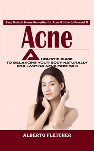 Acne: Easy Natural Home Remedies for Acne &amp; How to Prevent It (A Holistic Guide to Balancing Your Body Naturally for Lasting Acne-free Skin)