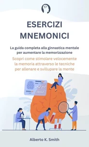 Esercizi Mnemonici: La Guida Completa alla Ginnastica Mentale per Aumentare la Memorizzazione. Scopri come Stimolare Velocemente la Memoria Attraverso le Tecniche per Allenare e Sviluppare la Mente.