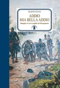 Alberto Leoni - Addio mia bella addio. Battaglie ed eroi (sconfitti) del Risorgimento.