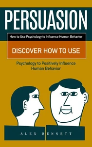 Persuasion: How to Use Psychology to Influence Human Behavior (Discover How to Use Psychology to Positively Influence Human Behavior)
