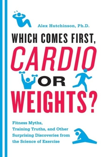 Alex Hutchinson - Which Comes First, Cardio or Weights? - Fitness Myths, Training Truths, and Other Surprising Discoveries from the Science of Exercise.