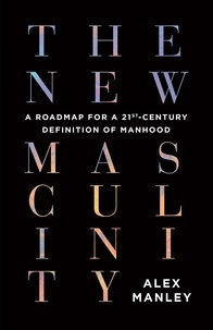Alex Manley - The New Masculinity - A Roadmap for a 21st-Century Definition of Manhood.