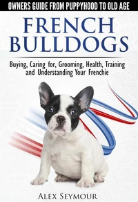 French Bulldogs — Owners Guide from Puppy to Old Age  Choosing, Caring for, Grooming, Health, Training, and Understanding Your Frenchie