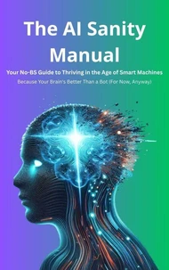 The AI Sanity Manual: Your No-BS Guide to Thriving in the Age of Smart Machines