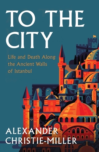 Alexander Christie-Miller - To The City - Life and Death Along the Ancient Walls of Istanbul.