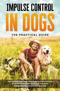 Impulse Control in Dogs – The Practical Guide: How to Help Your Dog Effectively Control Instincts, Understand His Body Language Precisely, and Build a Harmonious Relationship