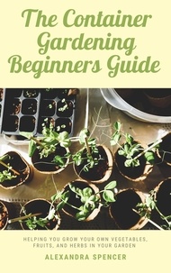  Alexandra Spencer - The Container Gardening Beginners Guide: Helping You Grow Your Own Vegetables, Fruits, And Herbs In Your Garden.