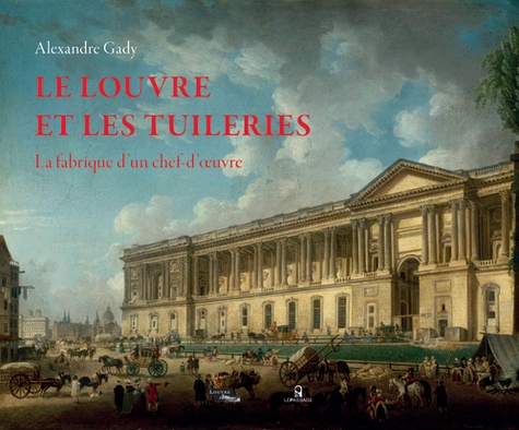 Alexandre Gady - Le Louvre et les Tuileries - La fabrique d'un chef-d'oeuvre.