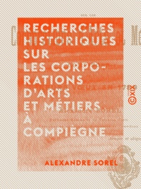 Alexandre Sorel - Recherches historiques sur les corporations d'arts et métiers à Compiègne - Et leurs vœux en 1789.