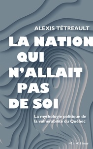 Alexis Tétreault - La nation qui n'allait pas de soi - La mythologie politique de la vulnérabilité du Québec.