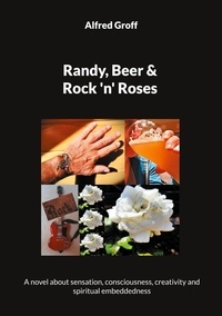 Alfred Groff - Randy, Beer and Rock 'n' Roses - A novel about sensation, consciousness, creativity and spiritual embeddedness.