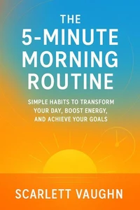 The 5-Minute Morning Routine: Simple Habits to Transform Your Day, Boost Energy, and Achieve Your Goals