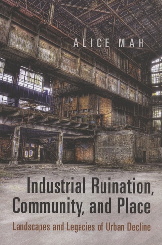 Alice Mah - Industrial Ruination, Community, and Place - Landscapes and Legacies of Urban Decline.