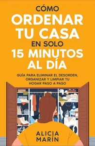 Cómo ordenar tu casa en solo 15 minutos al día : Guía para eliminar el desorden, organizar y limpiar tu hogar paso a paso