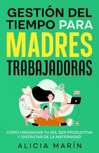 Gestión del tiempo para madres trabajadoras : Cómo organizar tu día, ser productiva y disfrutar de la maternidad