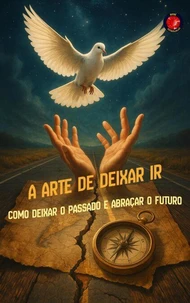 A Arte de Deixar Ir Como deixar o passado e abraçar o futuro