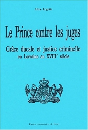 Aline Logette - Le Prince Contre Les Juges. Grace Ducale Et Justice Criminelle En Lorraine Au Debut Du Xviiieme Siecle.
