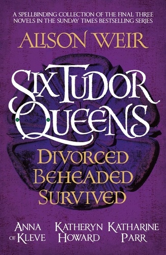 Six Tudor Queens: Divorced, Beheaded, Survived. Spellbinding collection of the final three novels in Alison Weir's Sunday Times bestselling series