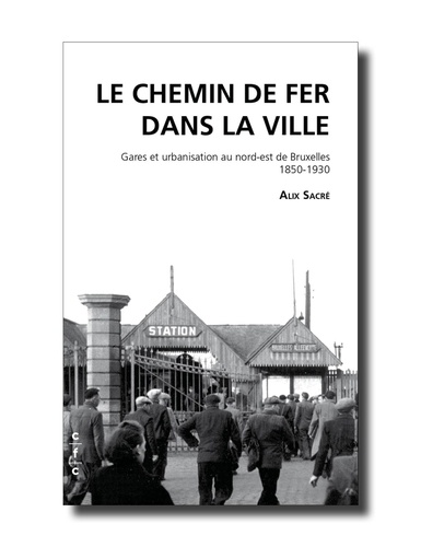 Alix Sacre - Le chemin de fer dans la ville - Gares et urbanisation au Nord-Est de Bruxelles 1850-1930.