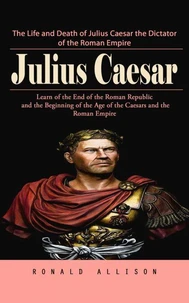 Julius Caesar: The Life and Death of Julius Caesar the Dictator of the Roman Empire (Learn of the End of the Roman Republic and the Beginning of the Age of the Caesars and the Roman Empire)