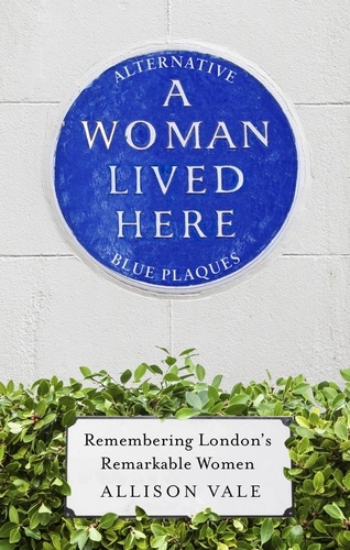 A Woman Lived Here. Alternative Blue Plaques, Remembering London's Remarkable Women