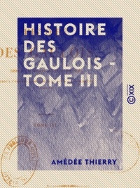 Amédée Thierry - Histoire des Gaulois - Tome III - Depuis les temps les plus reculés jusqu'à l'entière soumission de la Gaule à la domination romaine.