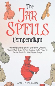 The Jar Spells Compendium: The Ultimate Guide to Enhance Your Overall Well-Being. Discover Magic Recipes for Love, Happiness, Health, Prosperity. Effective Tips to Get Rid of Negative Energy