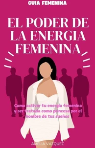 El Poder de la Energía Femenina: Como activar tu energía femenina y ser tratada como princesa por el hombre de tus sueños