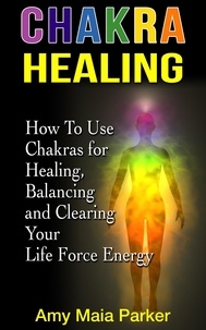  Amy Maia Parker - Chakra Healing: How To Use Chakras for Healing, Balancing and Clearing Your Life Force Energy - Healing Series.