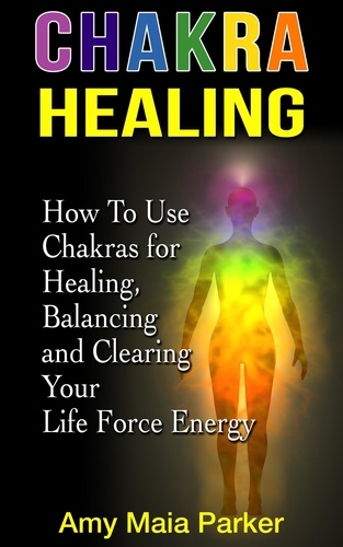  Amy Maia Parker - Chakra Healing: How To Use Chakras for Healing, Balancing and Clearing Your Life Force Energy - Healing Series.