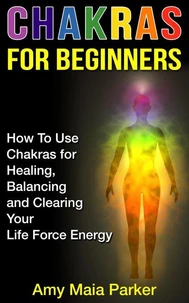 Chakras for Beginners: How To Use Chakras for Healing, Balancing and Clearing Your Life Force Energy