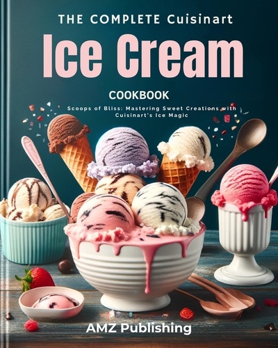  AMZ Publishing - The Complete Cuisinart Ice Cream Maker Cookbook : Scoops of Bliss: Mastering Sweet Creations with Cuisinart's Ice Magic.