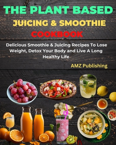  AMZ Publishing - The Plant Based Juicing And Smoothie Cookbook : Delicious Smoothie &amp; Juicing Recipes To Lose Weight, Detox Your Body and Live A Long Healthy Life.