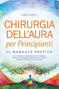 Chirurgia dell'aura per Principianti – Il manuale pratico: Come utilizzare semplici tecniche di chirurgia dell'aura per sciogliere schemi karmici e blocchi energetici e ritrovare la salute olistica