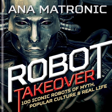 Robot Takeover. 100 Iconic Robots of Myth, Popular Culture &amp; Real Life
