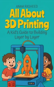 All About 3D Printing: A Kid's Guide to Building Layer by Layer